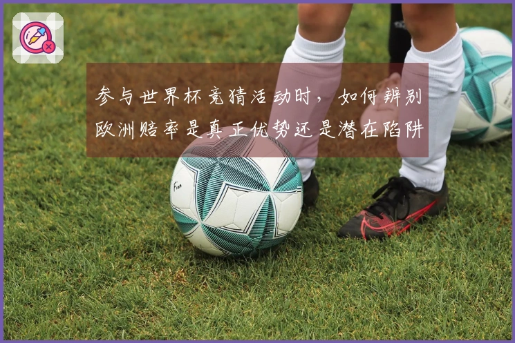 参与世界杯竞猜活动时，如何辨别欧洲赔率是真正优势还是潜在陷阱？