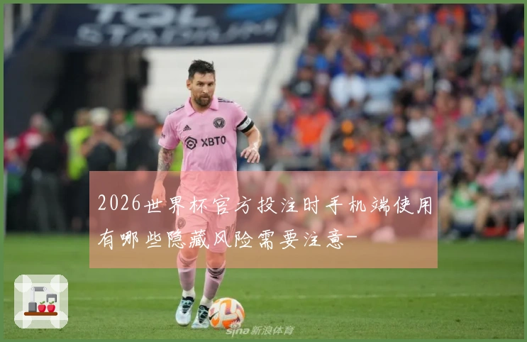 2026世界杯官方投注时手机端使用有哪些隐藏风险需要注意-
