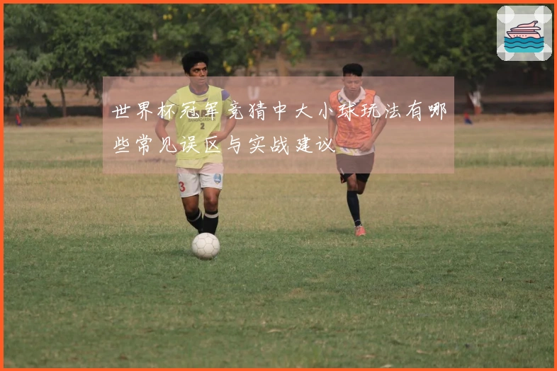 世界杯冠军竞猜中大小球玩法有哪些常见误区与实战建议